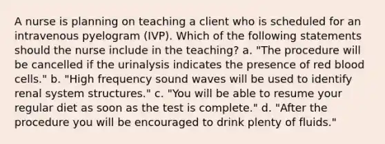 A nurse is planning on teaching a client who is scheduled for an intravenous pyelogram (IVP). Which of the following statements should the nurse include in the teaching? a. "The procedure will be cancelled if the urinalysis indicates the presence of red blood cells." b. "High frequency sound waves will be used to identify renal system structures." c. "You will be able to resume your regular diet as soon as the test is complete." d. "After the procedure you will be encouraged to drink plenty of fluids."