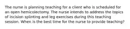 The nurse is planning teaching for a client who is scheduled for an open hemicolectomy. The nurse intends to address the topics of incision splinting and leg exercises during this teaching session. When is the best time for the nurse to provide teaching?