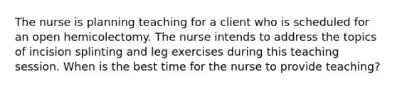 The nurse is planning teaching for a client who is scheduled for an open hemicolectomy. The nurse intends to address the topics of incision splinting and leg exercises during this teaching session. When is the best time for the nurse to provide teaching?