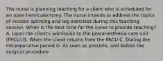 The nurse is planning teaching for a client who is scheduled for an open hemicolectomy. The nurse intends to address the topics of incision splinting and leg exercises during this teaching session. When is the best time for the nurse to provide teaching? A. Upon the client's admission to the postanesthesia care unit (PACU) B. When the client returns from the PACU C. During the intraoperative period D. As soon as possible, and before the surgical procedure