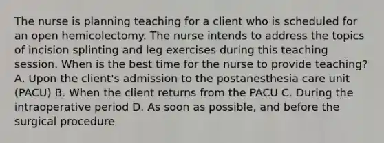 The nurse is planning teaching for a client who is scheduled for an open hemicolectomy. The nurse intends to address the topics of incision splinting and leg exercises during this teaching session. When is the best time for the nurse to provide teaching? A. Upon the client's admission to the postanesthesia care unit (PACU) B. When the client returns from the PACU C. During the intraoperative period D. As soon as possible, and before the surgical procedure