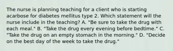 The nurse is planning teaching for a client who is starting acarbose for diabetes mellitus type 2. Which statement will the nurse include in the teaching? A. "Be sure to take the drug with each meal." B. "Take the drug every evening before bedtime." C. "Take the drug on an empty stomach in the morning." D. "Decide on the best day of the week to take the drug."