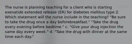 The nurse is planning teaching for a client who is starting exenatide extended release (ER) for diabetes mellitus type 2. Which statement will the nurse include in the teaching? "Be sure to take the drug once a day beforebreakfast." "Take the drug every evening before bedtime." c. "Give your drug injection the same day every week." d. "Take the drug with dinner at the same time each day."