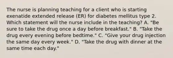 The nurse is planning teaching for a client who is starting exenatide extended release (ER) for diabetes mellitus type 2. Which statement will the nurse include in the teaching? A. "Be sure to take the drug once a day before breakfast." B. "Take the drug every evening before bedtime." C. "Give your drug injection the same day every week." D. "Take the drug with dinner at the same time each day."