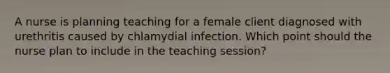 A nurse is planning teaching for a female client diagnosed with urethritis caused by chlamydial infection. Which point should the nurse plan to include in the teaching session?