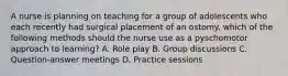 A nurse is planning on teaching for a group of adolescents who each recently had surgical placement of an ostomy. which of the following methods should the nurse use as a pyschomotor approach to learning? A. Role play B. Group discussions C. Question-answer meetings D. Practice sessions