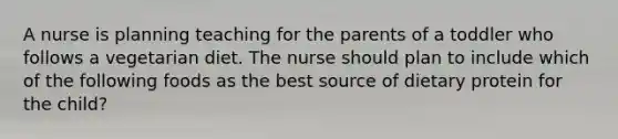 A nurse is planning teaching for the parents of a toddler who follows a vegetarian diet. The nurse should plan to include which of the following foods as the best source of dietary protein for the child?