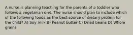 A nurse is planning teaching for the parents of a toddler who follows a vegetarian diet. The nurse should plan to include which of the following foods as the best source of dietary protein for the child? A) Soy milk B) Peanut butter C) Dried beans D) Whole grains