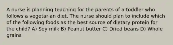 A nurse is planning teaching for the parents of a toddler who follows a vegetarian diet. The nurse should plan to include which of the following foods as the best source of dietary protein for the child? A) Soy milk B) Peanut butter C) Dried beans D) Whole grains