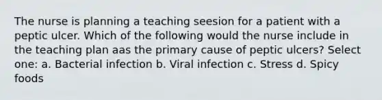 The nurse is planning a teaching seesion for a patient with a peptic ulcer. Which of the following would the nurse include in the teaching plan aas the primary cause of peptic ulcers? Select one: a. Bacterial infection b. Viral infection c. Stress d. Spicy foods