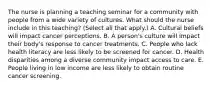 The nurse is planning a teaching seminar for a community with people from a wide variety of cultures. What should the nurse include in this teaching? (Select all that apply.) A. Cultural beliefs will impact cancer perceptions. B. A person's culture will impact their body's response to cancer treatments. C. People who lack health literacy are less likely to be screened for cancer. D. Health disparities among a diverse community impact access to care. E. People living in low income are less likely to obtain routine cancer screening.