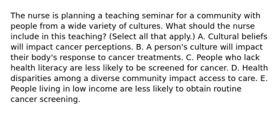 The nurse is planning a teaching seminar for a community with people from a wide variety of cultures. What should the nurse include in this teaching? (Select all that apply.) A. Cultural beliefs will impact cancer perceptions. B. A person's culture will impact their body's response to cancer treatments. C. People who lack health literacy are less likely to be screened for cancer. D. Health disparities among a diverse community impact access to care. E. People living in low income are less likely to obtain routine cancer screening.