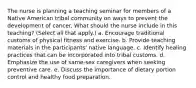 The nurse is planning a teaching seminar for members of a Native American tribal community on ways to prevent the development of cancer. What should the nurse include in this teaching? (Select all that apply.) a. Encourage traditional customs of physical fitness and exercise. b. Provide teaching materials in the participants' native language. c. Identify healing practices that can be incorporated into tribal customs. d. Emphasize the use of same-sex caregivers when seeking preventive care. e. Discuss the importance of dietary portion control and healthy food preparation.