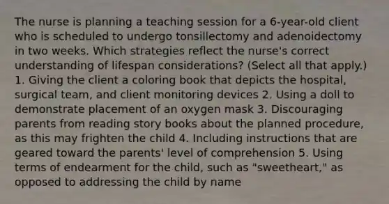 The nurse is planning a teaching session for a​ 6-year-old client who is scheduled to undergo tonsillectomy and adenoidectomy in two weeks. Which strategies reflect the​ nurse's correct understanding of lifespan​ considerations? ​(Select all that​ apply.) 1. Giving the client a coloring book that depicts the​ hospital, surgical​ team, and client monitoring devices 2. Using a doll to demonstrate placement of an oxygen mask 3. Discouraging parents from reading story books about the planned​ procedure, as this may frighten the child 4. Including instructions that are geared toward the​ parents' level of comprehension 5. Using terms of endearment for the​ child, such as​ "sweetheart," as opposed to addressing the child by name