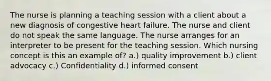 The nurse is planning a teaching session with a client about a new diagnosis of congestive heart failure. The nurse and client do not speak the same language. The nurse arranges for an interpreter to be present for the teaching session. Which nursing concept is this an example of? a.) quality improvement b.) client advocacy c.) Confidentiality d.) informed consent