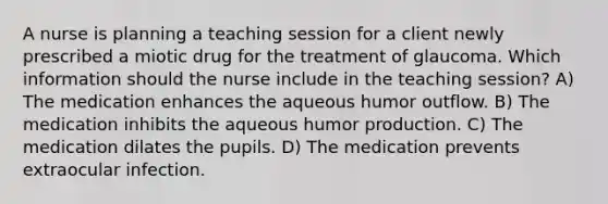 A nurse is planning a teaching session for a client newly prescribed a miotic drug for the treatment of glaucoma. Which information should the nurse include in the teaching session? A) The medication enhances the aqueous humor outflow. B) The medication inhibits the aqueous humor production. C) The medication dilates the pupils. D) The medication prevents extraocular infection.