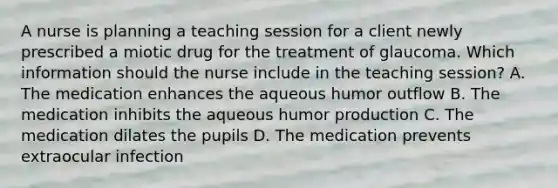 A nurse is planning a teaching session for a client newly prescribed a miotic drug for the treatment of glaucoma. Which information should the nurse include in the teaching session? A. The medication enhances the aqueous humor outflow B. The medication inhibits the aqueous humor production C. The medication dilates the pupils D. The medication prevents extraocular infection