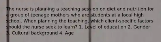 The nurse is planning a teaching session on diet and nutrition for a group of teenage mothers who are students at a local high school. When planning the​ teaching, which​ client-specific factors should the nurse seek to​ learn? 1. Level of education 2. Gender 3. Cultural background 4. Age