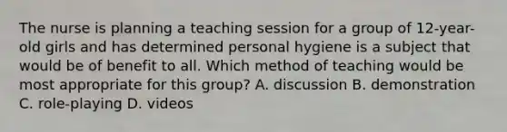 The nurse is planning a teaching session for a group of 12-year-old girls and has determined personal hygiene is a subject that would be of benefit to all. Which method of teaching would be most appropriate for this group? A. discussion B. demonstration C. role-playing D. videos