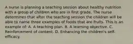 A nurse is planning a teaching session about healthy nutrition with a group of children who are in first grade. The nurse determines that after the teaching session the children will be able to name three examples of foods that are fruits. This is an example of: A. A teaching plan. B. A learning objective. C. Reinforcement of content. D. Enhancing the children's self-efficacy.