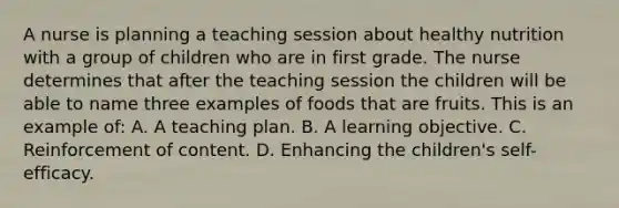 A nurse is planning a teaching session about healthy nutrition with a group of children who are in first grade. The nurse determines that after the teaching session the children will be able to name three examples of foods that are fruits. This is an example of: A. A teaching plan. B. A learning objective. C. Reinforcement of content. D. Enhancing the children's self-efficacy.