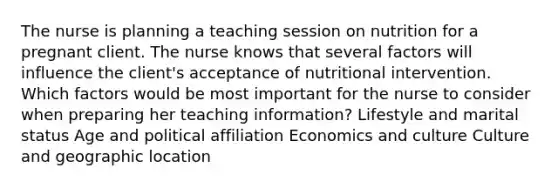 The nurse is planning a teaching session on nutrition for a pregnant client. The nurse knows that several factors will influence the client​'s acceptance of nutritional intervention. Which factors would be most important for the nurse to consider when preparing her teaching​ information? Lifestyle and marital status Age and political affiliation Economics and culture Culture and geographic location