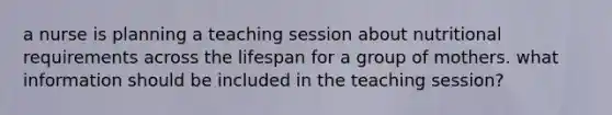 a nurse is planning a teaching session about nutritional requirements across the lifespan for a group of mothers. what information should be included in the teaching session?
