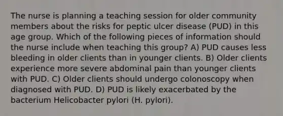 The nurse is planning a teaching session for older community members about the risks for peptic ulcer disease (PUD) in this age group. Which of the following pieces of information should the nurse include when teaching this group? A) PUD causes less bleeding in older clients than in younger clients. B) Older clients experience more severe abdominal pain than younger clients with PUD. C) Older clients should undergo colonoscopy when diagnosed with PUD. D) PUD is likely exacerbated by the bacterium Helicobacter pylori (H. pylori).