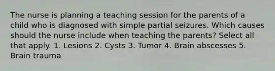 The nurse is planning a teaching session for the parents of a child who is diagnosed with simple partial seizures. Which causes should the nurse include when teaching the parents? Select all that apply. 1. Lesions 2. Cysts 3. Tumor 4. Brain abscesses 5. Brain trauma