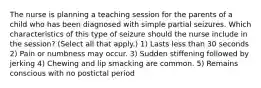 The nurse is planning a teaching session for the parents of a child who has been diagnosed with simple partial seizures. Which characteristics of this type of seizure should the nurse include in the session? (Select all that apply.) 1) Lasts less than 30 seconds 2) Pain or numbness may occur. 3) Sudden stiffening followed by jerking 4) Chewing and lip smacking are common. 5) Remains conscious with no postictal period