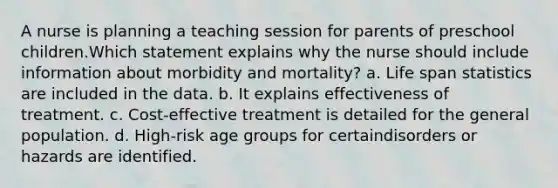 A nurse is planning a teaching session for parents of preschool children.Which statement explains why the nurse should include information about morbidity and mortality? a. Life span statistics are included in the data. b. It explains effectiveness of treatment. c. Cost-effective treatment is detailed for the general population. d. High-risk age groups for certaindisorders or hazards are identified.