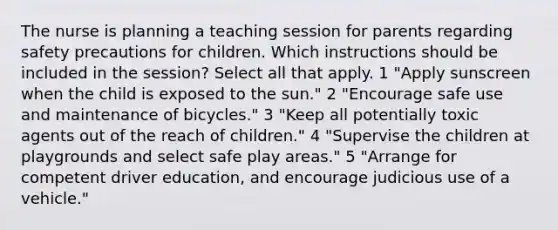 The nurse is planning a teaching session for parents regarding safety precautions for children. Which instructions should be included in the session? Select all that apply. 1 "Apply sunscreen when the child is exposed to the sun." 2 "Encourage safe use and maintenance of bicycles." 3 "Keep all potentially toxic agents out of the reach of children." 4 "Supervise the children at playgrounds and select safe play areas." 5 "Arrange for competent driver education, and encourage judicious use of a vehicle."