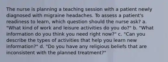 The nurse is planning a teaching session with a patient newly diagnosed with migraine headaches. To assess a patient's readiness to learn, which question should the nurse ask? a. "What kind of work and leisure activities do you do?" b. "What information do you think you need right now?" c. "Can you describe the types of activities that help you learn new information?" d. "Do you have any religious beliefs that are inconsistent with the planned treatment?"