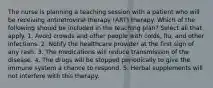 The nurse is planning a teaching session with a patient who will be receiving antiretroviral therapy (ART) therapy. Which of the following should be included in the teaching plan? Select all that apply. 1. Avoid crowds and other people with colds, flu, and other infections. 2. Notify the healthcare provider at the first sign of any rash. 3. The medications will reduce transmission of the disease. 4. The drugs will be stopped periodically to give the immune system a chance to respond. 5. Herbal supplements will not interfere with this therapy.