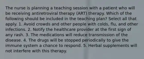 The nurse is planning a teaching session with a patient who will be receiving antiretroviral therapy (ART) therapy. Which of the following should be included in the teaching plan? Select all that apply. 1. Avoid crowds and other people with colds, flu, and other infections. 2. Notify the healthcare provider at the first sign of any rash. 3. The medications will reduce transmission of the disease. 4. The drugs will be stopped periodically to give the immune system a chance to respond. 5. Herbal supplements will not interfere with this therapy.