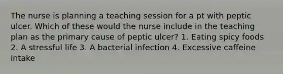 The nurse is planning a teaching session for a pt with peptic ulcer. Which of these would the nurse include in the teaching plan as the primary cause of peptic ulcer? 1. Eating spicy foods 2. A stressful life 3. A bacterial infection 4. Excessive caffeine intake