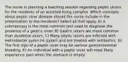 The nurse is planning a teaching session regarding peptic ulcers for the residents of an assisted-living complex. Which concepts about peptic ulcer disease should the nurse include in the presentation to the residents? Select all that apply. A) A colonoscopy is the most common test used to diagnose the presence of a gastric ulcer. B) Gastric ulcers are more common than duodenal ulcers. C) Many peptic ulcers are infected with Helicobacter pylori (H. pylori) and are treated with antibiotics. D) The first sign of a peptic ulcer may be serious gastrointestinal bleeding. E) An individual with a peptic ulcer will most likely experience pain when the stomach is empty.