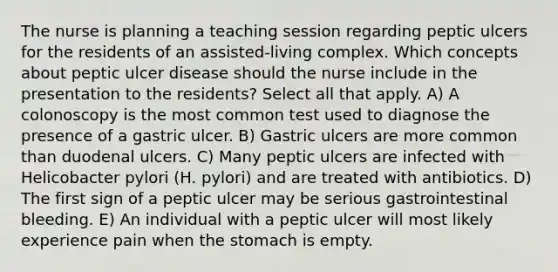 The nurse is planning a teaching session regarding peptic ulcers for the residents of an assisted-living complex. Which concepts about peptic ulcer disease should the nurse include in the presentation to the residents? Select all that apply. A) A colonoscopy is the most common test used to diagnose the presence of a gastric ulcer. B) Gastric ulcers are more common than duodenal ulcers. C) Many peptic ulcers are infected with Helicobacter pylori (H. pylori) and are treated with antibiotics. D) The first sign of a peptic ulcer may be serious gastrointestinal bleeding. E) An individual with a peptic ulcer will most likely experience pain when the stomach is empty.