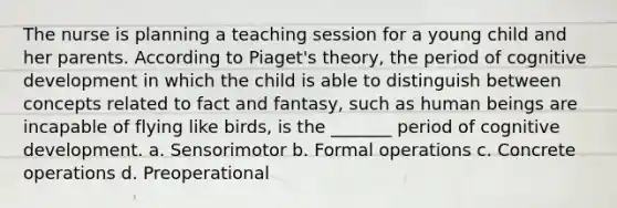 The nurse is planning a teaching session for a young child and her parents. According to Piaget's theory, the period of cognitive development in which the child is able to distinguish between concepts related to fact and fantasy, such as human beings are incapable of flying like birds, is the _______ period of cognitive development. a. Sensorimotor b. Formal operations c. Concrete operations d. Preoperational