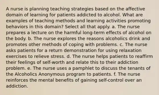 A nurse is planning teaching strategies based on the affective domain of learning for patients addicted to alcohol. What are examples of teaching methods and learning activities promoting behaviors in this domain? Select all that apply. a. The nurse prepares a lecture on the harmful long-term effects of alcohol on the body. b. The nurse explores the reasons alcoholics drink and promotes other methods of coping with problems. c. The nurse asks patients for a return demonstration for using relaxation exercises to relieve stress. d. The nurse helps patients to reaffirm their feelings of self-worth and relate this to their addiction problem. e. The nurse uses a pamphlet to discuss the tenants of the Alcoholics Anonymous program to patients. f. The nurse reinforces the mental benefits of gaining self-control over an addiction.