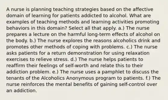 A nurse is planning teaching strategies based on the affective domain of learning for patients addicted to alcohol. What are examples of teaching methods and learning activities promoting behaviors in this domain? Select all that apply. a.) The nurse prepares a lecture on the harmful long-term effects of alcohol on the body. b.) The nurse explores the reasons alcoholics drink and promotes other methods of coping with problems. c.) The nurse asks patients for a return demonstration for using relaxation exercises to relieve stress. d.) The nurse helps patients to reaffirm their feelings of self-worth and relate this to their addiction problem. e.) The nurse uses a pamphlet to discuss the tenants of the Alcoholics Anonymous program to patients. f.) The nurse reinforces the mental benefits of gaining self-control over an addiction.