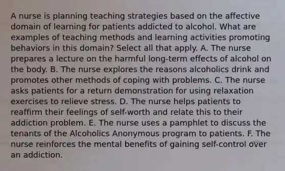 A nurse is planning teaching strategies based on the affective domain of learning for patients addicted to alcohol. What are examples of teaching methods and learning activities promoting behaviors in this domain? Select all that apply. A. The nurse prepares a lecture on the harmful long-term effects of alcohol on the body. B. The nurse explores the reasons alcoholics drink and promotes other methods of coping with problems. C. The nurse asks patients for a return demonstration for using relaxation exercises to relieve stress. D. The nurse helps patients to reaffirm their feelings of self-worth and relate this to their addiction problem. E. The nurse uses a pamphlet to discuss the tenants of the Alcoholics Anonymous program to patients. F. The nurse reinforces the mental benefits of gaining self-control over an addiction.