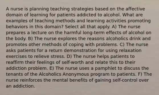 A nurse is planning teaching strategies based on the affective domain of learning for patients addicted to alcohol. What are examples of teaching methods and learning activities promoting behaviors in this domain? Select all that apply. A) The nurse prepares a lecture on the harmful long-term effects of alcohol on the body. B) The nurse explores the reasons alcoholics drink and promotes other methods of coping with problems. C) The nurse asks patients for a return demonstration for using relaxation exercises to relieve stress. D) The nurse helps patients to reaffirm their feelings of self-worth and relate this to their addiction problem. E) The nurse uses a pamphlet to discuss the tenants of the Alcoholics Anonymous program to patients. F) The nurse reinforces the mental benefits of gaining self-control over an addiction.