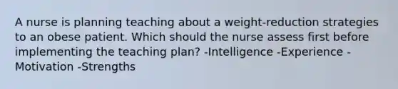 A nurse is planning teaching about a weight-reduction strategies to an obese patient. Which should the nurse assess first before implementing the teaching plan? -Intelligence -Experience -Motivation -Strengths