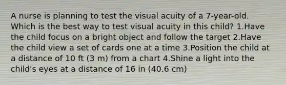 A nurse is planning to test the visual acuity of a 7-year-old. Which is the best way to test visual acuity in this child? 1.Have the child focus on a bright object and follow the target 2.Have the child view a set of cards one at a time 3.Position the child at a distance of 10 ft (3 m) from a chart 4.Shine a light into the child's eyes at a distance of 16 in (40.6 cm)