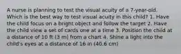 A nurse is planning to test the visual acuity of a 7-year-old. Which is the best way to test visual acuity in this child? 1. Have the child focus on a bright object and follow the target 2. Have the child view a set of cards one at a time 3. Position the child at a distance of 10 ft (3 m) from a chart 4. Shine a light into the child's eyes at a distance of 16 in (40.6 cm)