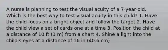 A nurse is planning to test the visual acuity of a 7-year-old. Which is the best way to test visual acuity in this child? 1. Have the child focus on a bright object and follow the target 2. Have the child view a set of cards one at a time 3. Position the child at a distance of 10 ft (3 m) from a chart 4. Shine a light into the child's eyes at a distance of 16 in (40.6 cm)