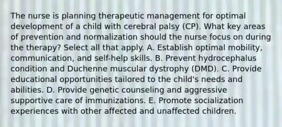 The nurse is planning therapeutic management for optimal development of a child with cerebral palsy (CP). What key areas of prevention and normalization should the nurse focus on during the therapy? Select all that apply. A. Establish optimal mobility, communication, and self-help skills. B. Prevent hydrocephalus condition and Duchenne muscular dystrophy (DMD). C. Provide educational opportunities tailored to the child's needs and abilities. D. Provide genetic counseling and aggressive supportive care of immunizations. E. Promote socialization experiences with other affected and unaffected children.