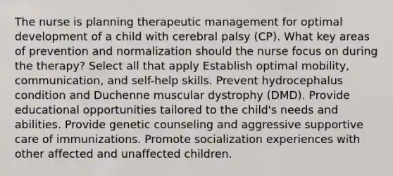 The nurse is planning therapeutic management for optimal development of a child with cerebral palsy (CP). What key areas of prevention and normalization should the nurse focus on during the therapy? Select all that apply Establish optimal mobility, communication, and self-help skills. Prevent hydrocephalus condition and Duchenne muscular dystrophy (DMD). Provide educational opportunities tailored to the child's needs and abilities. Provide genetic counseling and aggressive supportive care of immunizations. Promote socialization experiences with other affected and unaffected children.