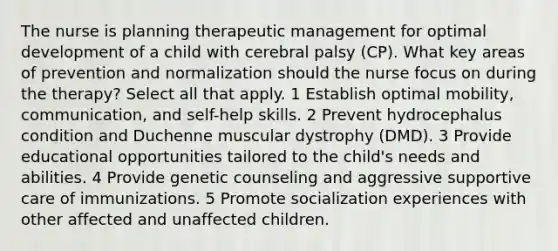 The nurse is planning therapeutic management for optimal development of a child with cerebral palsy (CP). What key areas of prevention and normalization should the nurse focus on during the therapy? Select all that apply. 1 Establish optimal mobility, communication, and self-help skills. 2 Prevent hydrocephalus condition and Duchenne muscular dystrophy (DMD). 3 Provide educational opportunities tailored to the child's needs and abilities. 4 Provide genetic counseling and aggressive supportive care of immunizations. 5 Promote socialization experiences with other affected and unaffected children.